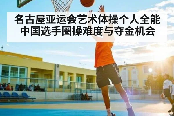 名古屋亚运会艺术体操个人全能中国选手圈操难度与夺金机会