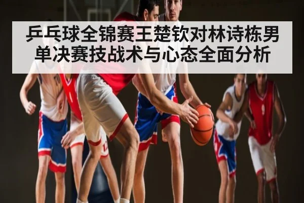 乒乓球全锦赛王楚钦对林诗栋男单决赛技战术与心态全面分析