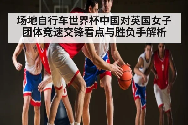 场地自行车世界杯中国对英国女子团体竞速交锋看点与胜负手解析