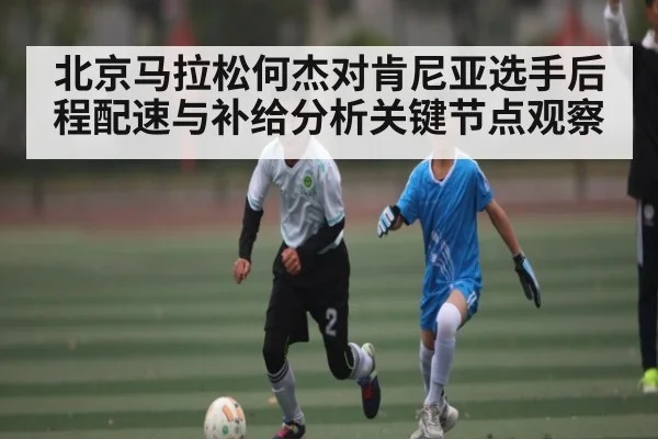 北京马拉松何杰对肯尼亚选手后程配速与补给分析关键节点观察